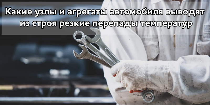 Какие узлы и агрегаты автомобиля выводят из строя резкие перепады температур